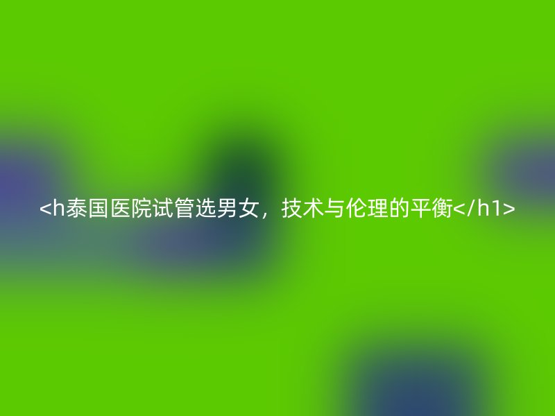 <h泰国医院试管选男女,技术与伦理的平衡</h1>