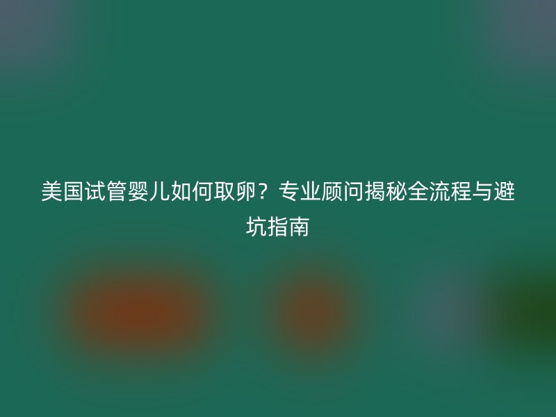 美国试管婴儿如何取卵？专业顾问揭秘全流程与避坑指南