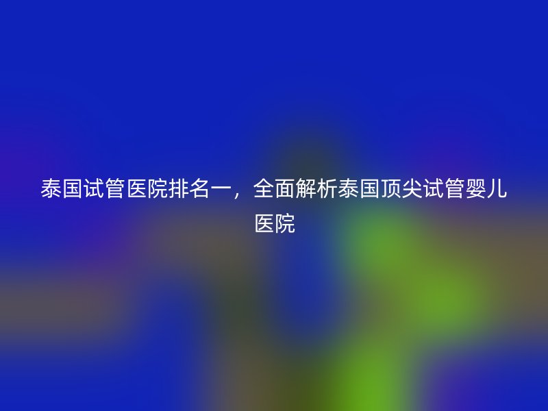 泰国试管医院排名一,全面解析泰国顶尖<a href='/' target='_blank'><u>试管婴儿医院</u></a>