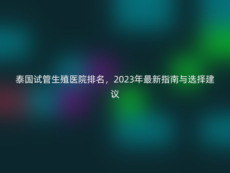 泰国试管生殖医院排名,2023年最新指南与选择建议