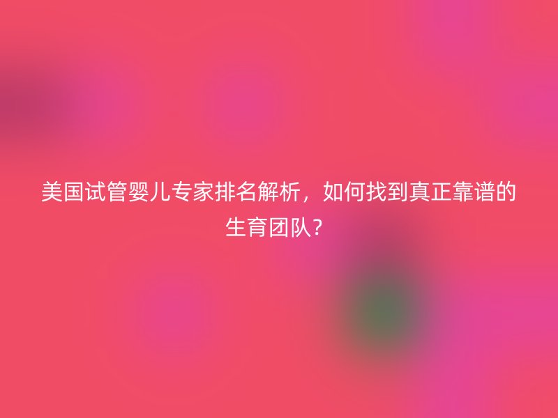 美国试管婴儿专家排名解析，如何找到真正靠谱的生育团队？