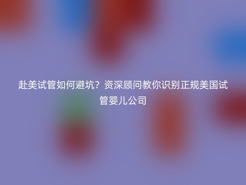 赴美试管如何避坑？资深顾问教你识别正规美国试管婴儿公司