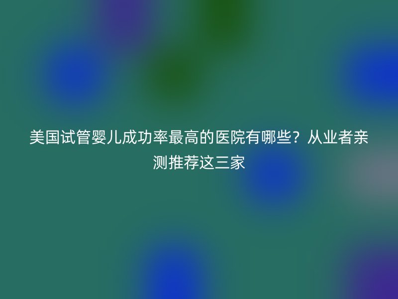 美国试管婴儿成功率最高的医院有哪些？从业者亲测推荐这三家