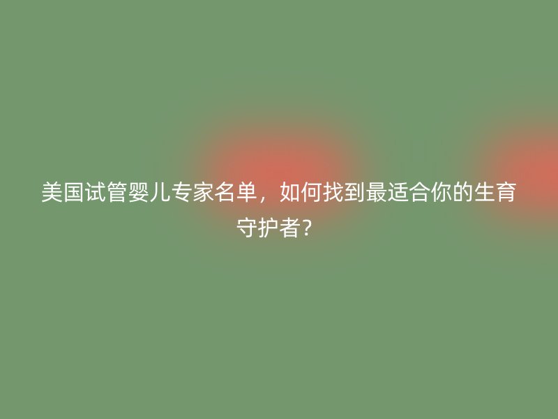 美国试管婴儿专家名单，如何找到最适合你的生育守护者？