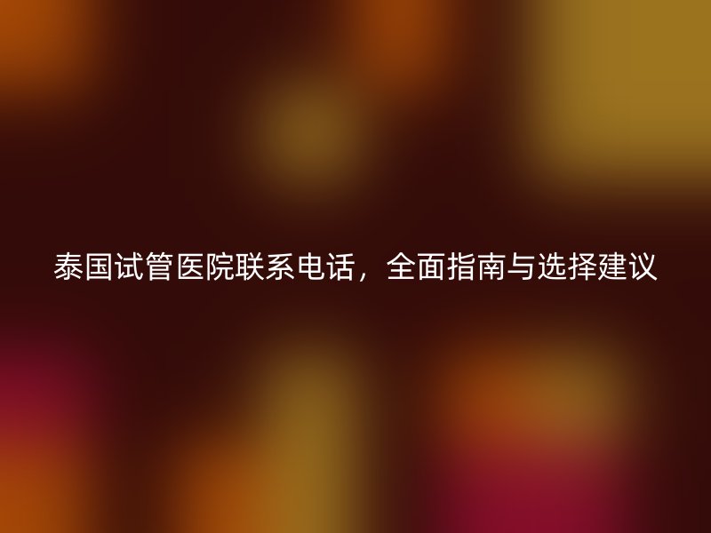 泰国试管医院联系电话,全面指南与选择建议