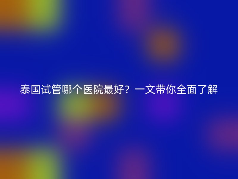 泰国试管哪个医院最好?一文带你全面了解