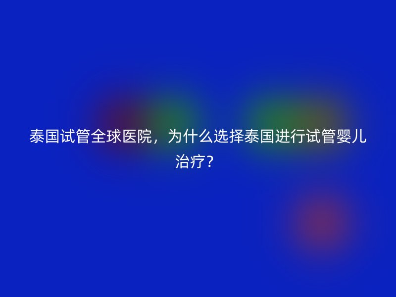 泰国试管全球医院,为什么选择泰国进行试管婴儿治疗?