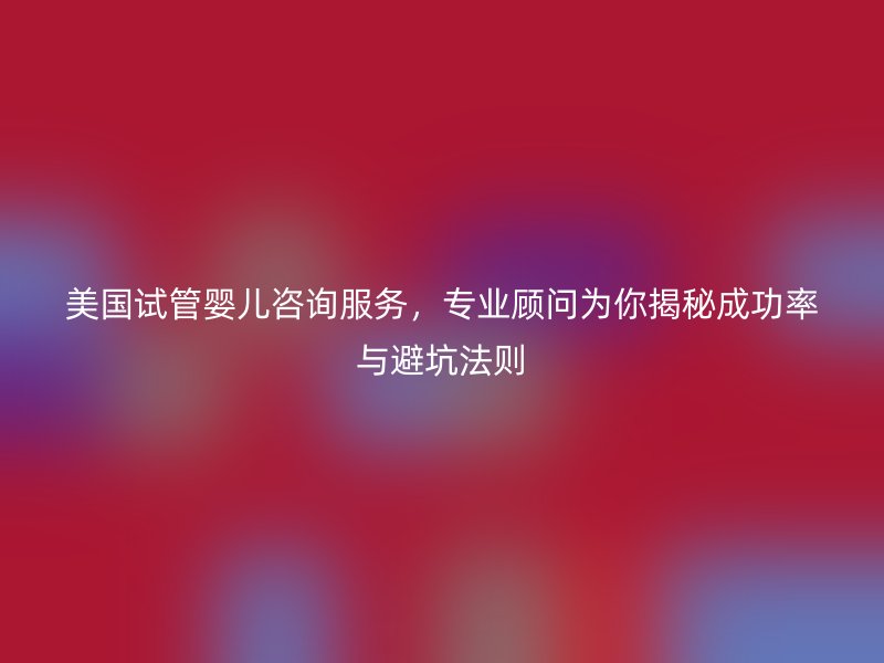 美国试管婴儿咨询服务，专业顾问为你揭秘成功率与避坑法则