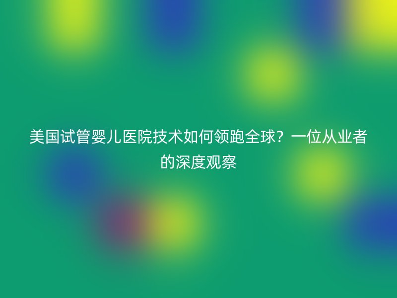 美国<a href='/' target='_blank'><u>试管婴儿医院</u></a>技术如何领跑全球？一位从业者的深度观察