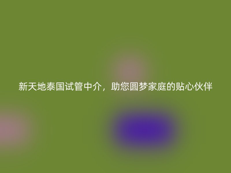 新天地泰国试管中介,助您圆梦家庭的贴心伙伴