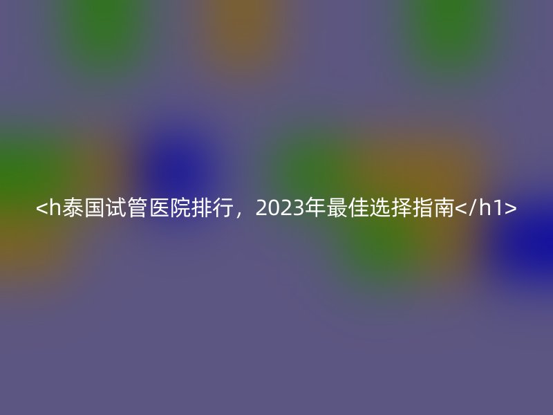 <h泰国试管医院排行,2023年最佳选择指南</h1>