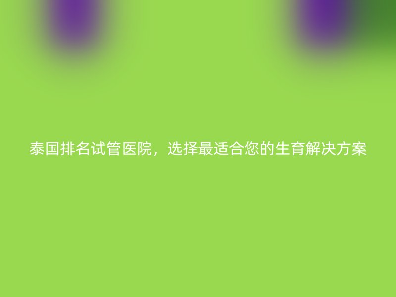 泰国排名试管医院,选择最适合您的生育解决方案