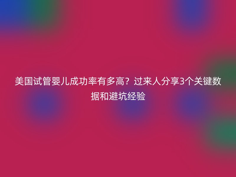 美国试管婴儿成功率有多高？过来人分享3个关键数据和避坑经验