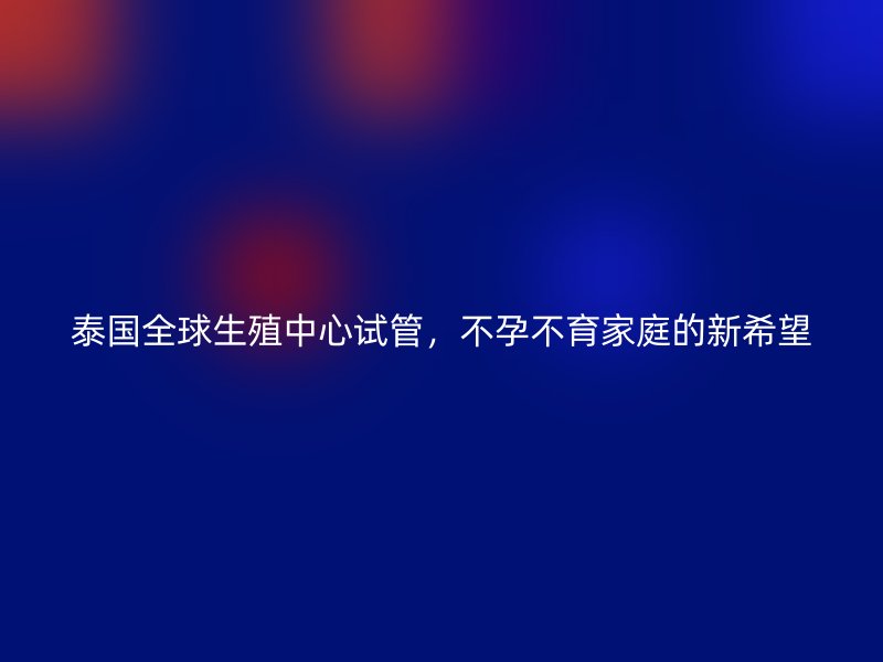 泰国全球生殖中心试管,不孕不育家庭的新希望