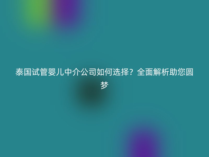 泰国试管婴儿中介公司如何选择?全面解析助您圆梦