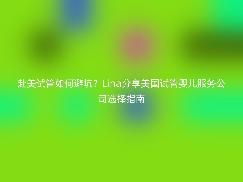 赴美试管如何避坑？Lina分享美国试管婴儿服务公司选择指南