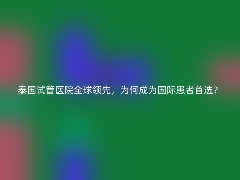 泰国试管医院全球领先,为何成为国际患者首选?