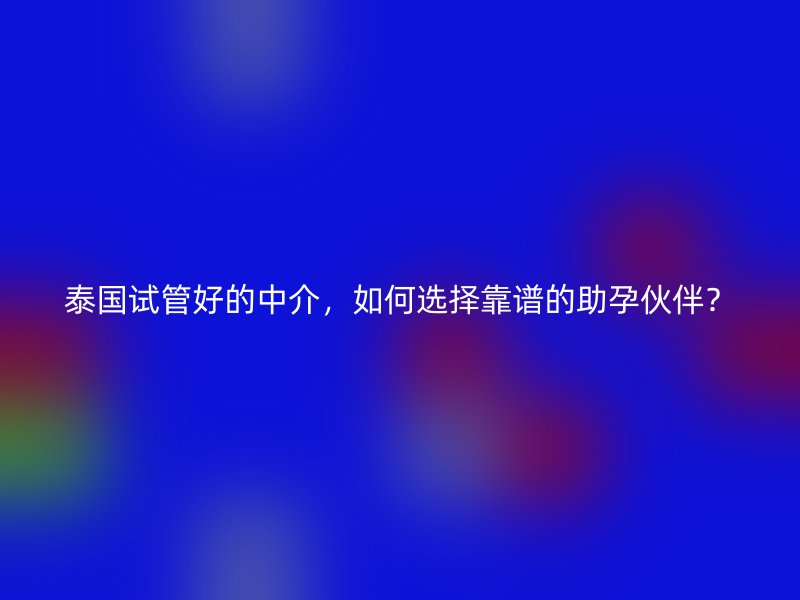泰国试管好的中介,如何选择靠谱的助孕伙伴?