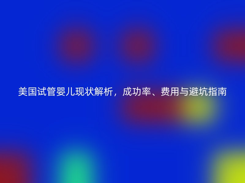 美国试管婴儿现状解析,成功率、费用与避坑指南