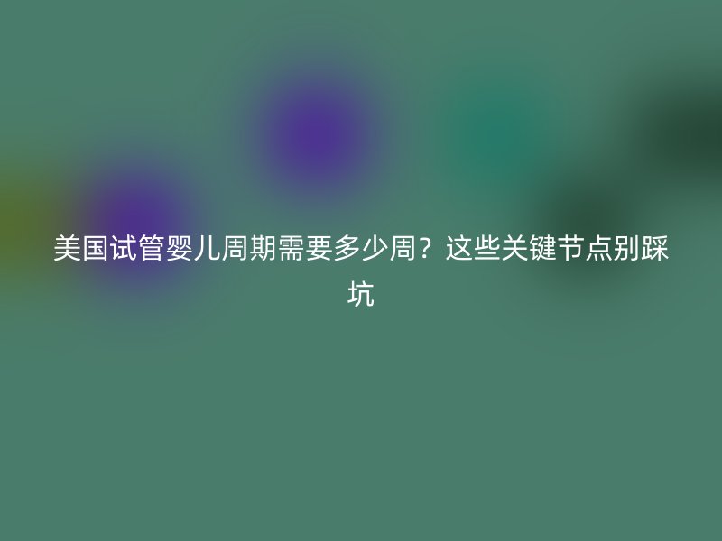 美国试管婴儿周期需要多少周？这些关键节点别踩坑