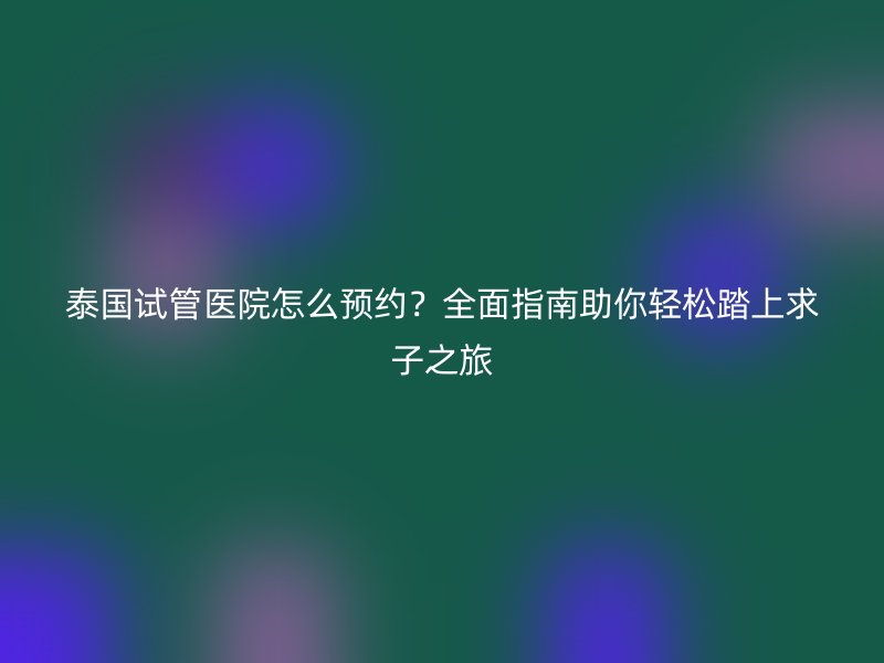 泰国试管医院怎么预约?全面指南助你轻松踏上求子之旅