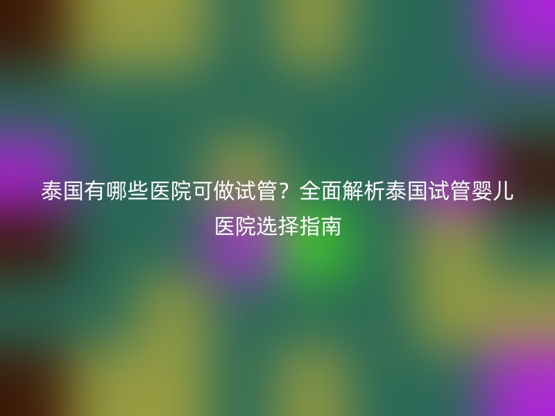 泰国有哪些医院可做试管?全面解析泰国试管婴儿医院选择指南