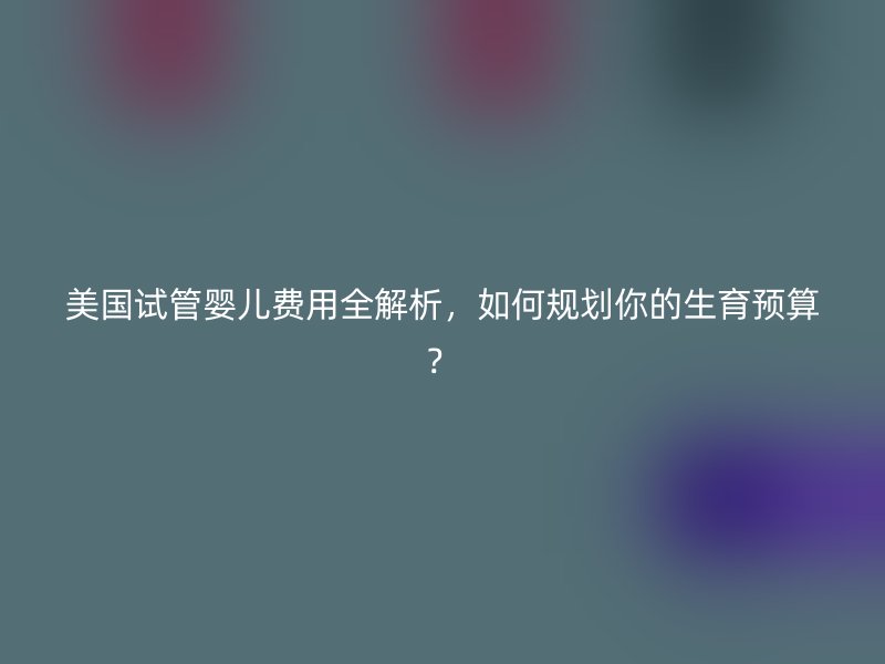 美国试管婴儿费用全解析，如何规划你的生育预算？
