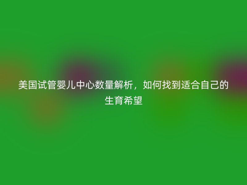 美国试管婴儿中心数量解析,如何找到适合自己的生育希望