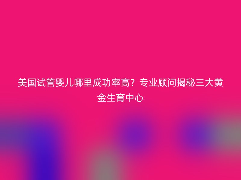 美国试管婴儿哪里成功率高？专业顾问揭秘三大黄金生育中心