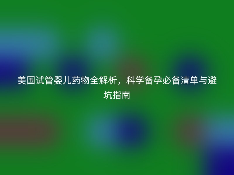 美国试管婴儿药物全解析,科学备孕必备清单与避坑指南
