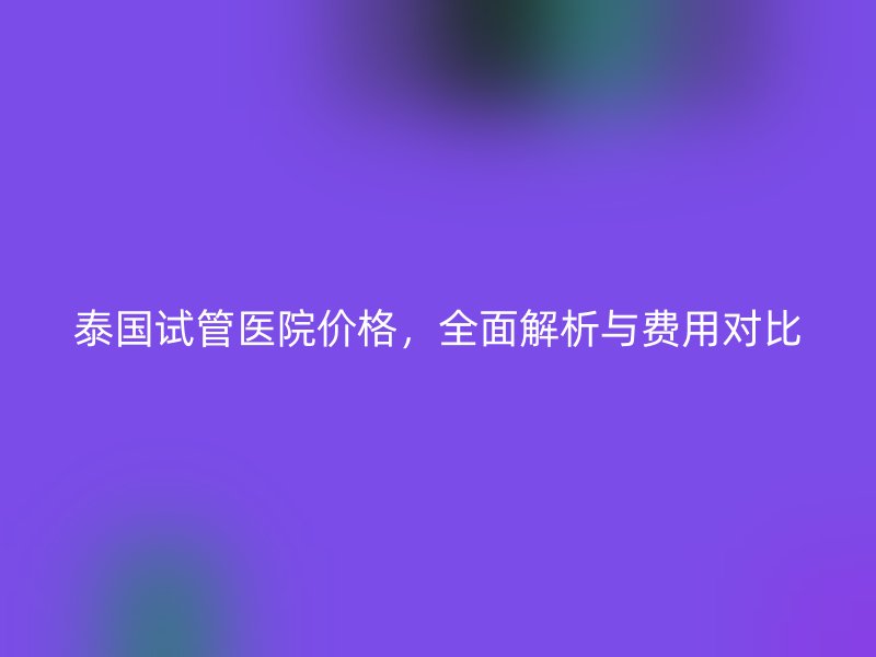 泰国试管医院价格，全面解析与费用对比