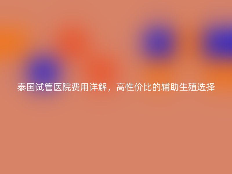 泰国试管医院费用详解,高性价比的辅助生殖选择
