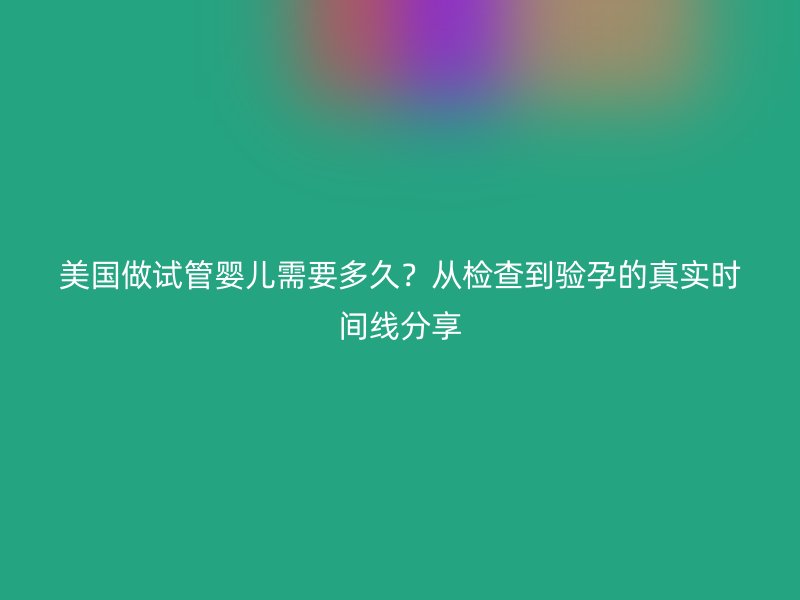 美国做试管婴儿需要多久？从检查到验孕的真实时间线分享