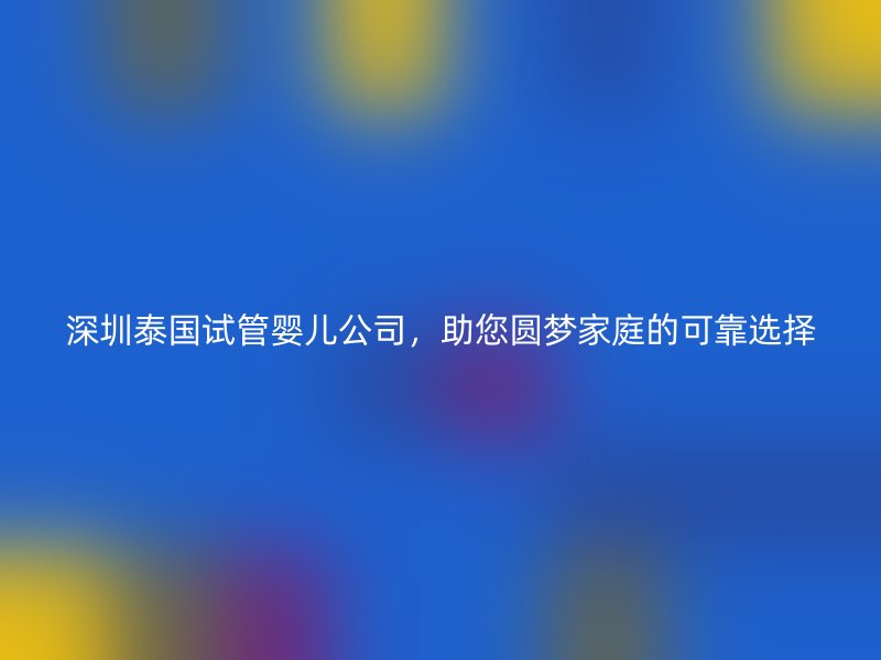 深圳泰国试管婴儿公司,助您圆梦家庭的可靠选择