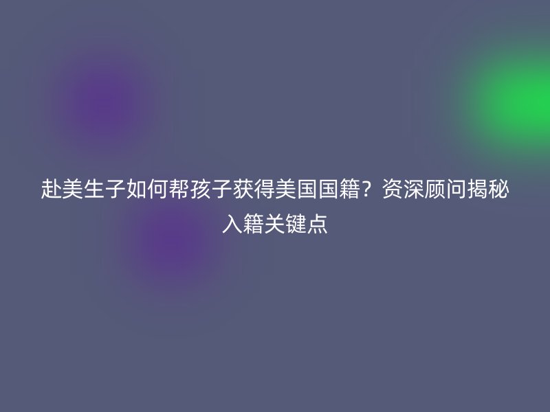 赴美生子如何帮孩子获得美国国籍?资深顾问揭秘入籍关键点