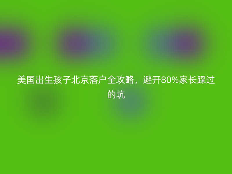 美国出生孩子北京落户全攻略,避开80%家长踩过的坑