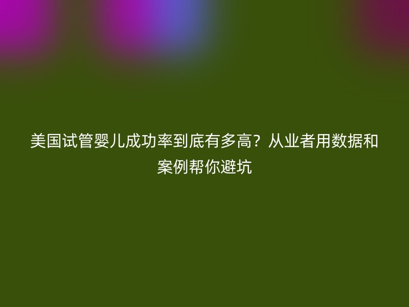 美国试管婴儿成功率到底有多高？从业者用数据和案例帮你避坑
