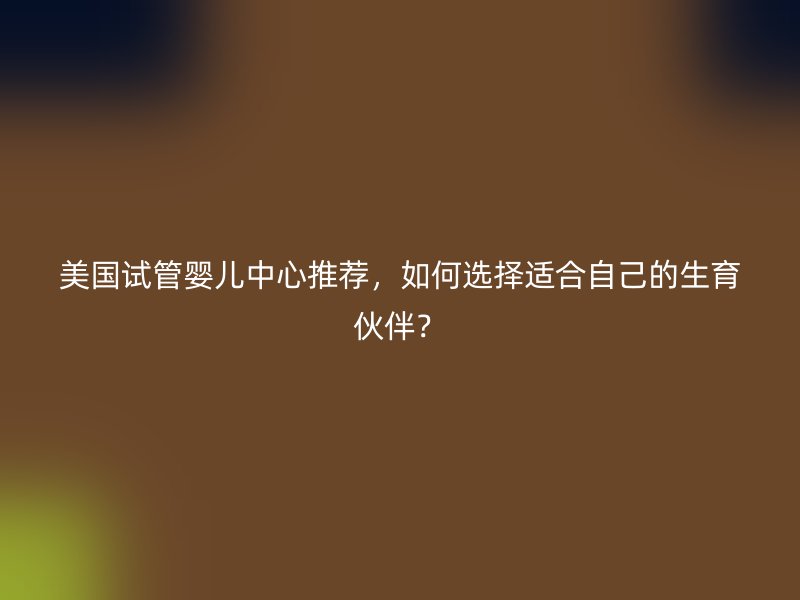美国试管婴儿中心推荐，如何选择适合自己的生育伙伴？