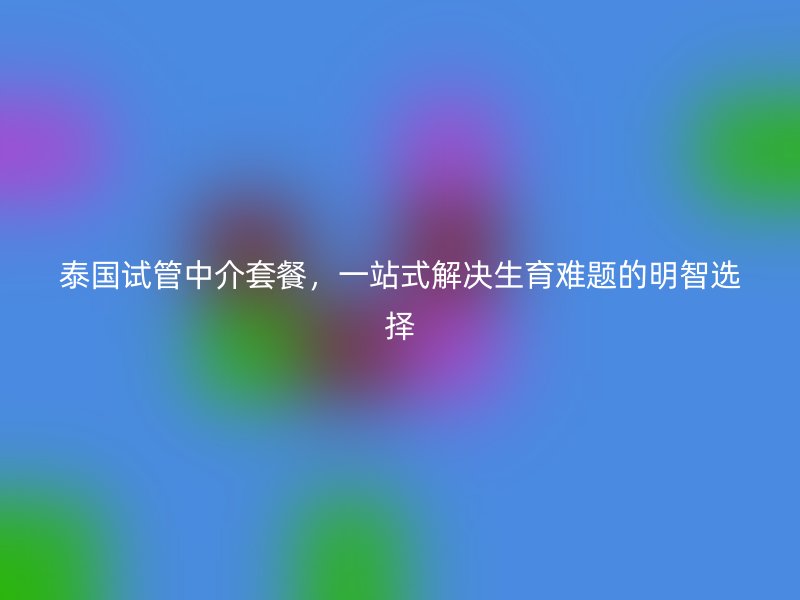 泰国试管中介套餐,一站式解决生育难题的明智选择