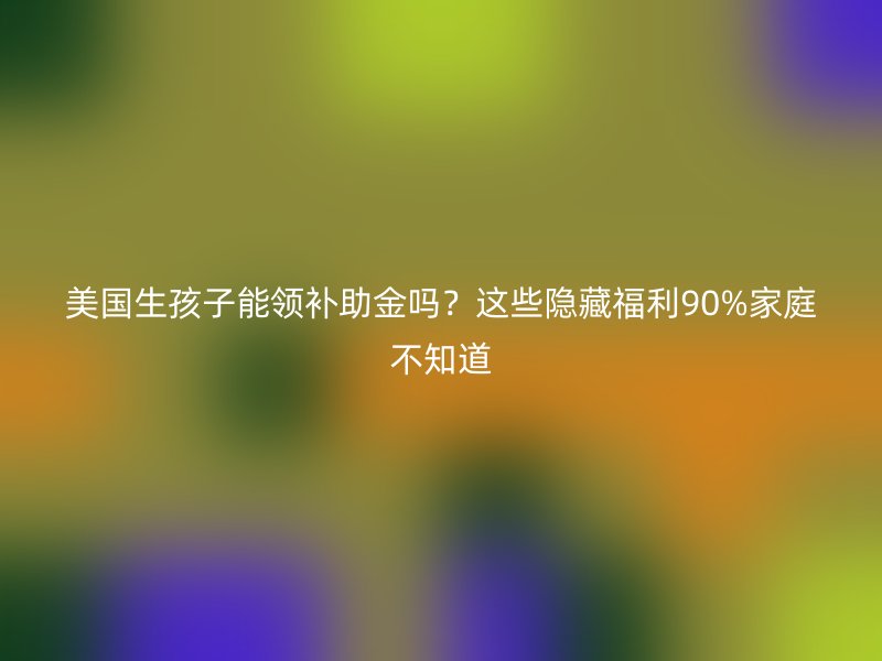 美国生孩子能领补助金吗?这些隐藏福利90%家庭不知道