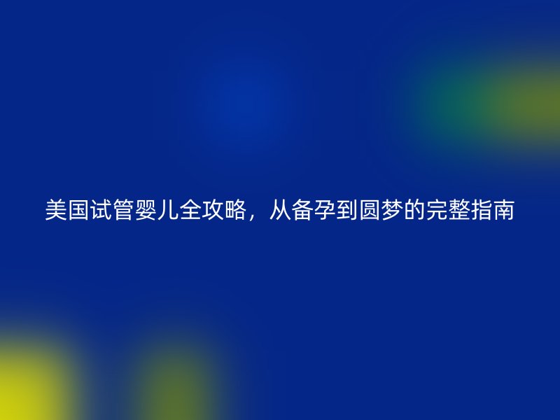 美国试管婴儿全攻略,从备孕到圆梦的完整指南