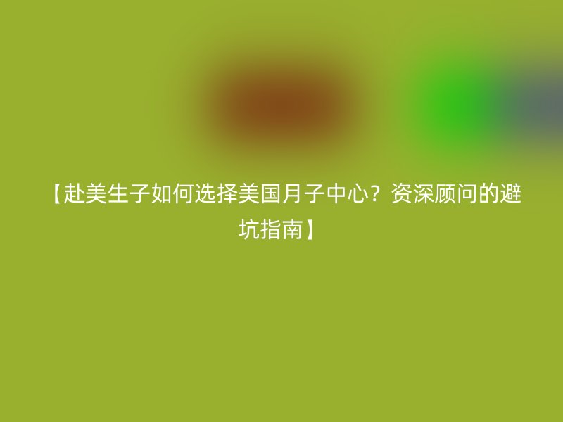 【赴美生子如何选择美国月子中心?资深顾问的避坑指南】