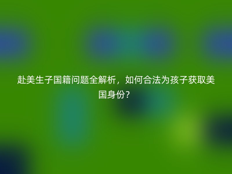 赴美生子国籍问题全解析,如何合法为孩子获取美国身份?