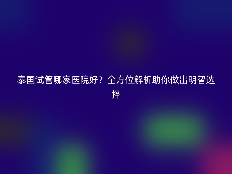 泰国试管哪家医院好?全方位解析助你做出明智选择