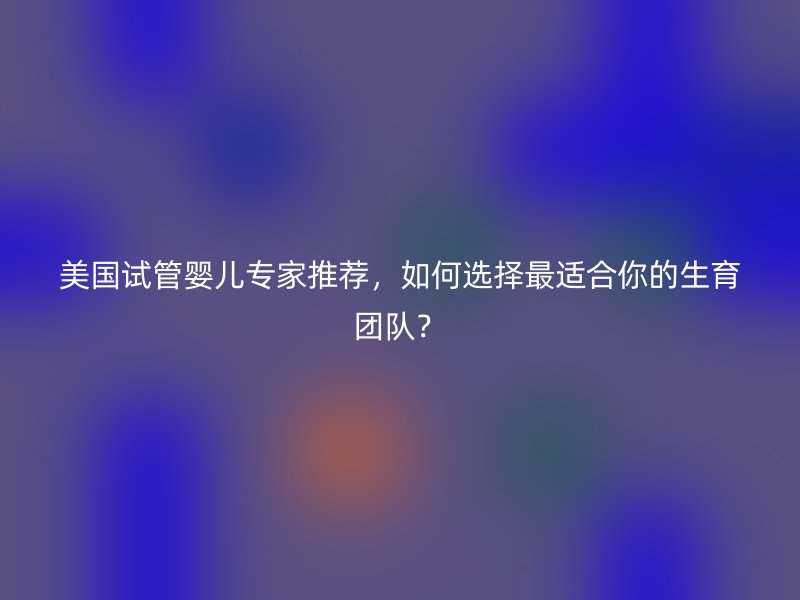 美国试管婴儿专家推荐,如何选择最适合你的生育团队?