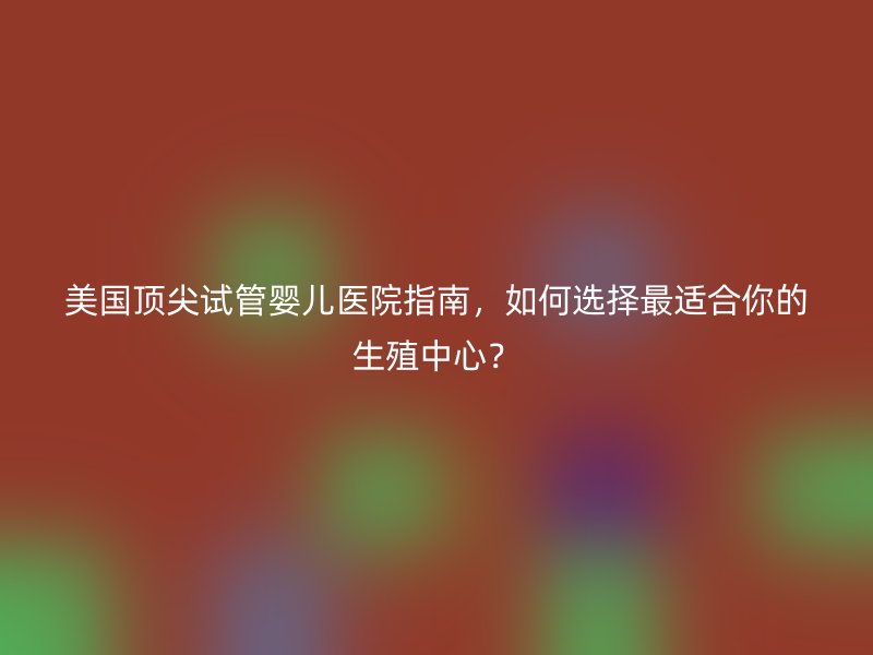 美国顶尖<a href='/' target='_blank'><u>试管婴儿医院</u></a>指南,如何选择最适合你的生殖中心?