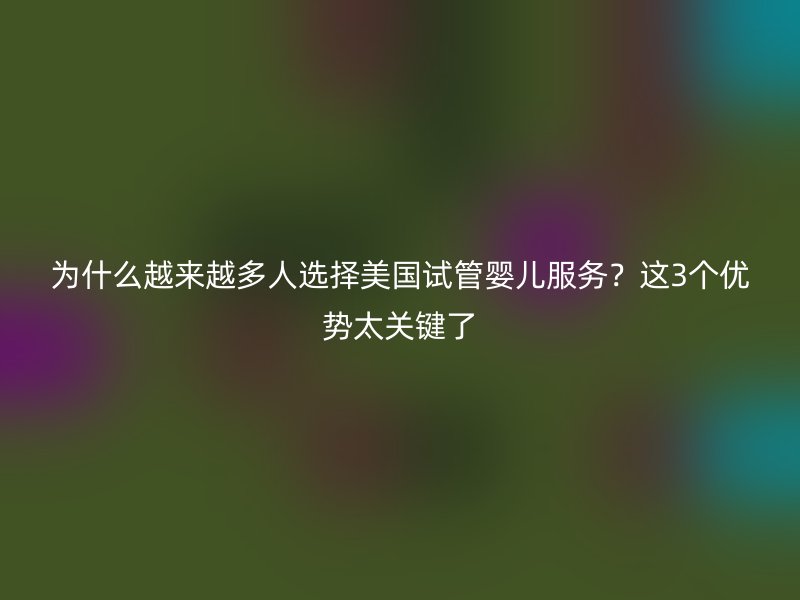 为什么越来越多人选择美国试管婴儿服务?这3个优势太关键了
