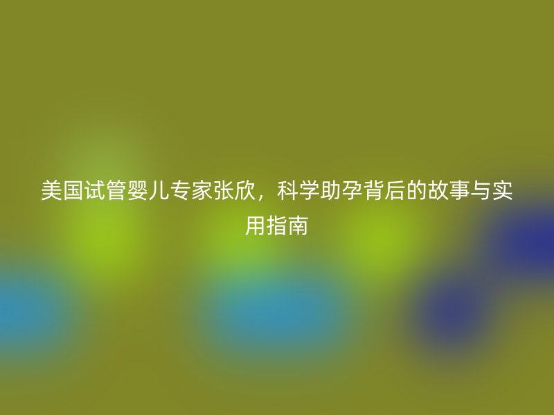 美国试管婴儿专家张欣，科学助孕背后的故事与实用指南