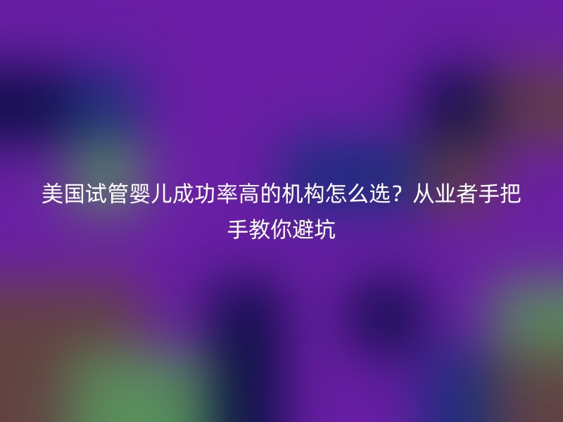 美国试管婴儿成功率高的机构怎么选?从业者手把手教你避坑