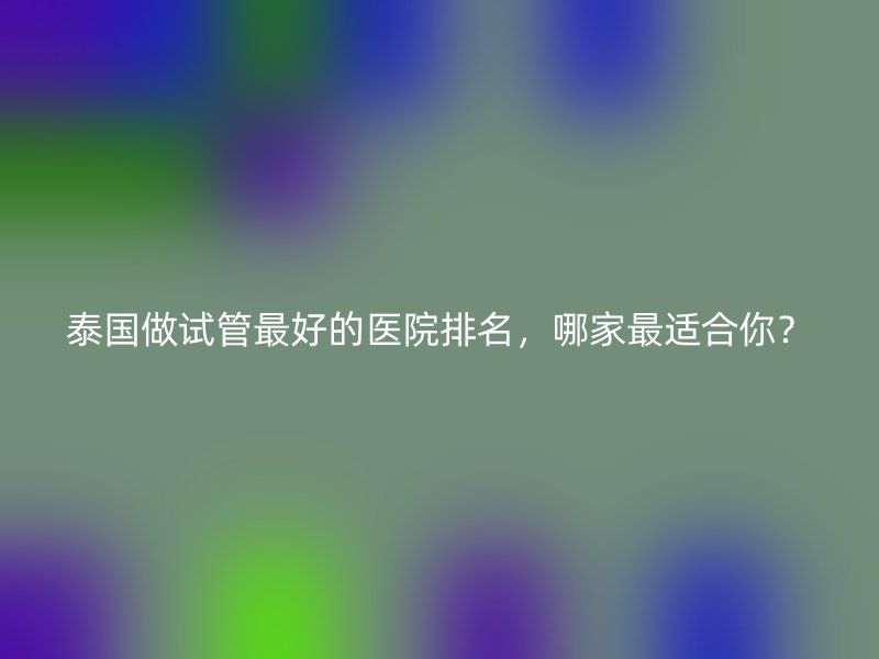 泰国做试管最好的医院排名,哪家最适合你?